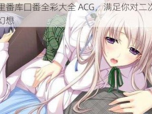 工口里番库囗番全彩大全 ACG，满足你对二次元的所有幻想