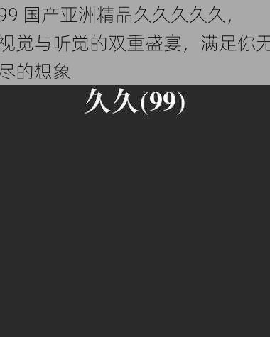 99 国产亚洲精品久久久久久，视觉与听觉的双重盛宴，满足你无尽的想象