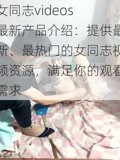 女同志videos 最新产品介绍：提供最新、最热门的女同志视频资源，满足你的观看需求