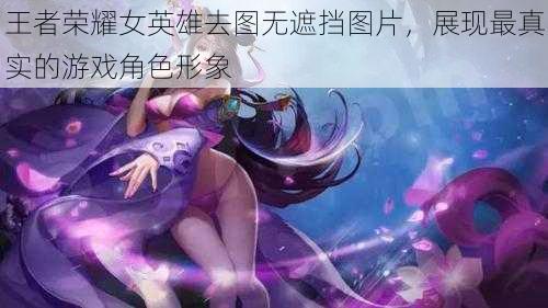 王者荣耀女英雄去图无遮挡图片，展现最真实的游戏角色形象